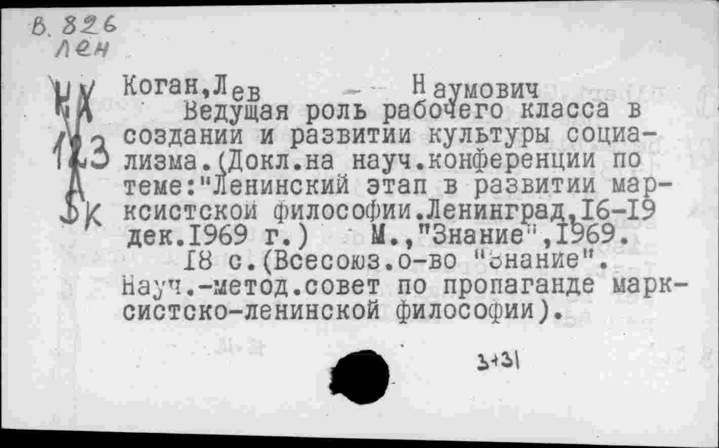 ﻿6.
ле.н
I3
Коган,Лев - • Наумович
Ведущая роль рабочего класса в создании и развитии культуры социализма. (Докл.на науч.конференции по теме:"Ленинский этап в развитии марксистской философии.Ленинград,16-19 дек.1969 г.)	М.,"Знание”,1969.
18 с. (Всесоюз.о-во "онание".
Науч.-метод.совет по пропаганде марксистско-ленинской философии).
